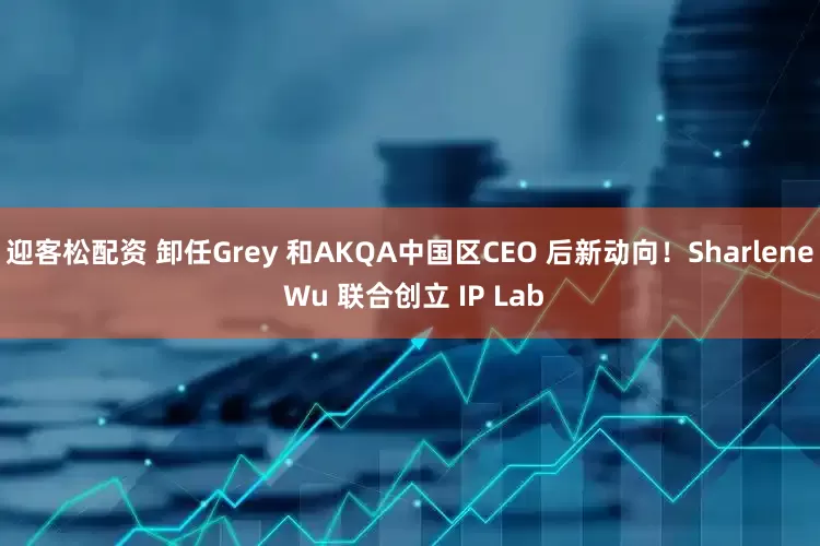 迎客松配资 卸任Grey 和AKQA中国区CEO 后新动向！Sharlene Wu 联合创立 IP Lab
