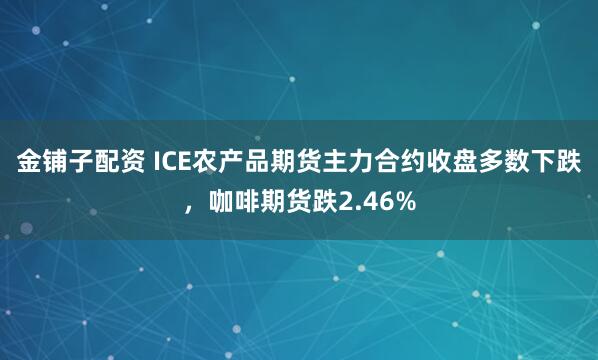 金铺子配资 ICE农产品期货主力合约收盘多数下跌，咖啡期货跌2.46%