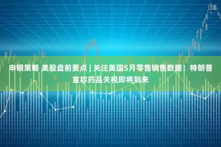 申银策略 美股盘前要点 | 关注美国5月零售销售数据！特朗普宣称药品关税即将到来