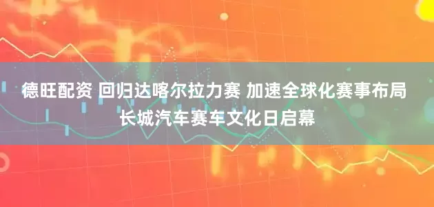 德旺配资 回归达喀尔拉力赛 加速全球化赛事布局 长城汽车赛车文化日启幕