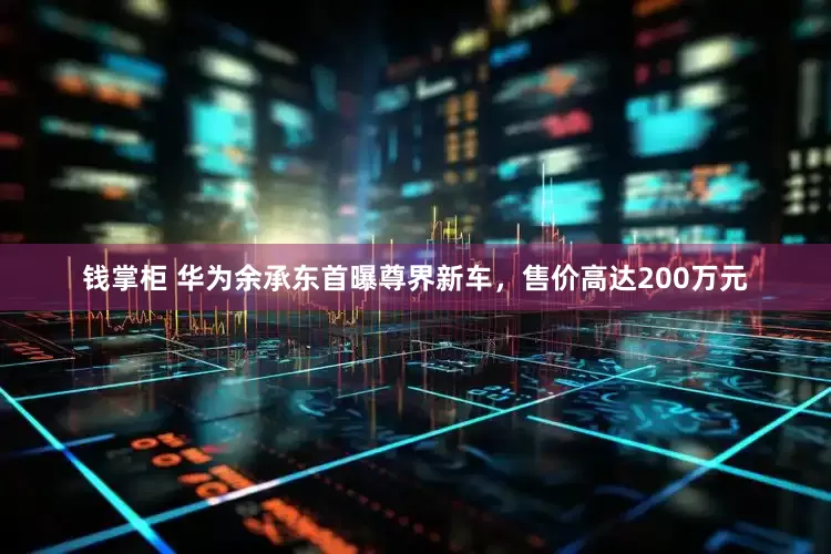 钱掌柜 华为余承东首曝尊界新车，售价高达200万元